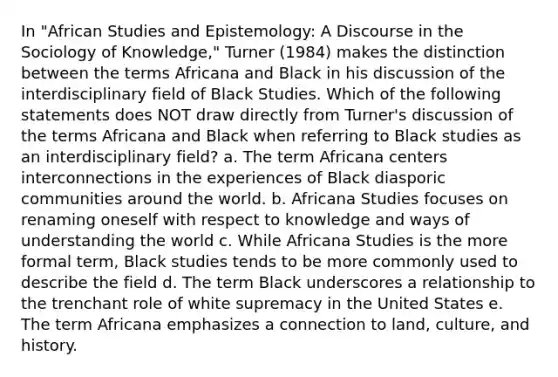 In "African Studies and Epistemology: A Discourse in the Sociology of Knowledge," Turner (1984) makes the distinction between the terms Africana and Black in his discussion of the interdisciplinary field of Black Studies. Which of the following statements does NOT draw directly from Turner's discussion of the terms Africana and Black when referring to Black studies as an interdisciplinary field? a. The term Africana centers interconnections in the experiences of Black diasporic communities around the world. b. Africana Studies focuses on renaming oneself with respect to knowledge and ways of understanding the world c. While Africana Studies is the more formal term, Black studies tends to be more commonly used to describe the field d. The term Black underscores a relationship to the trenchant role of white supremacy in the United States e. The term Africana emphasizes a connection to land, culture, and history.