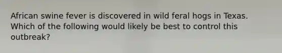 African swine fever is discovered in wild feral hogs in Texas. Which of the following would likely be best to control this outbreak?