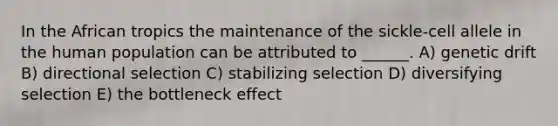 In the African tropics the maintenance of the sickle-cell allele in the human population can be attributed to ______. A) genetic drift B) directional selection C) stabilizing selection D) diversifying selection E) the bottleneck effect