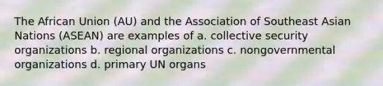 The <a href='https://www.questionai.com/knowledge/kFUWQWoiDZ-african-union' class='anchor-knowledge'>african union</a> (AU) and the Association of Southeast Asian Nations (ASEAN) are examples of a. <a href='https://www.questionai.com/knowledge/kQntSF4DWD-collective-security' class='anchor-knowledge'>collective security</a> organizations b. regional organizations c. nongovernmental organizations d. primary UN organs