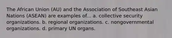 The African Union (AU) and the Association of Southeast Asian Nations (ASEAN) are examples of... a. collective security organizations. b. regional organizations. c. nongovernmental organizations. d. primary UN organs.