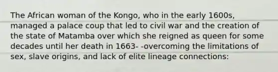 The African woman of the Kongo, who in the early 1600s, managed a palace coup that led to civil war and the creation of the state of Matamba over which she reigned as queen for some decades until her death in 1663- -overcoming the limitations of sex, slave origins, and lack of elite lineage connections: