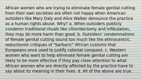 African women who are trying to eliminate female genital cutting from their own societies are often not happy when American outsiders like Mary Daly and Alice Walker denounce the practice as a human rights abuse. Why? a. When outsiders publicly condemn traditional rituals like clitoridectomy and infibulation, they may do more harm than good. b. Outsiders' condemnations of female genital cutting sound too much like the ethnocentric, reductionist critiques of "barbaric" African customs that Europeans once used to justify colonial conquest. c. Western women who want to help eliminate female genital cutting are likely to be more effective if they pay close attention to what African women who are directly affected by the practice have to say about its meaning in their lives. d. All of the above are true.