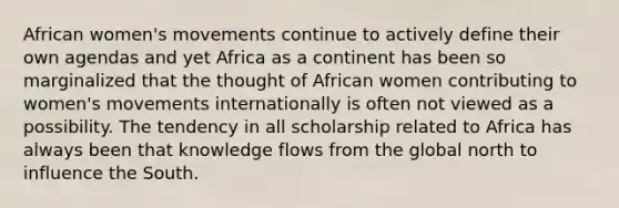 African women's movements continue to actively define their own agendas and yet Africa as a continent has been so marginalized that the thought of African women contributing to women's movements internationally is often not viewed as a possibility. The tendency in all scholarship related to Africa has always been that knowledge flows from the global north to influence the South.