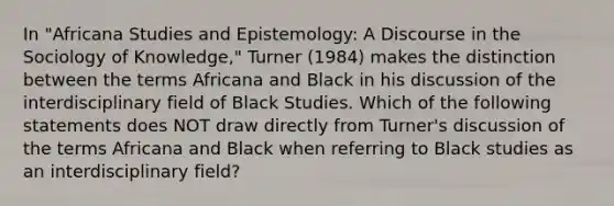 In "Africana Studies and Epistemology: A Discourse in the Sociology of Knowledge," Turner (1984) makes the distinction between the terms Africana and Black in his discussion of the interdisciplinary field of Black Studies. Which of the following statements does NOT draw directly from Turner's discussion of the terms Africana and Black when referring to Black studies as an interdisciplinary field?