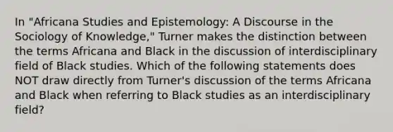 In "Africana Studies and Epistemology: A Discourse in the Sociology of Knowledge," Turner makes the distinction between the terms Africana and Black in the discussion of interdisciplinary field of Black studies. Which of the following statements does NOT draw directly from Turner's discussion of the terms Africana and Black when referring to Black studies as an interdisciplinary field?