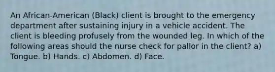 An African-American (Black) client is brought to the emergency department after sustaining injury in a vehicle accident. The client is bleeding profusely from the wounded leg. In which of the following areas should the nurse check for pallor in the client? a) Tongue. b) Hands. c) Abdomen. d) Face.