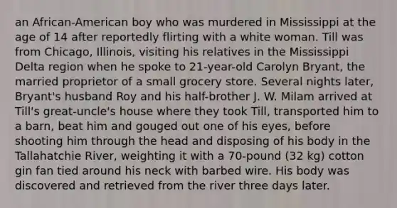 an African-American boy who was murdered in Mississippi at the age of 14 after reportedly flirting with a white woman. Till was from Chicago, Illinois, visiting his relatives in the Mississippi Delta region when he spoke to 21-year-old Carolyn Bryant, the married proprietor of a small grocery store. Several nights later, Bryant's husband Roy and his half-brother J. W. Milam arrived at Till's great-uncle's house where they took Till, transported him to a barn, beat him and gouged out one of his eyes, before shooting him through the head and disposing of his body in the Tallahatchie River, weighting it with a 70-pound (32 kg) cotton gin fan tied around his neck with barbed wire. His body was discovered and retrieved from the river three days later.