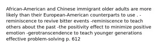 African-American and Chinese immigrant older adults are more likely than their European-American counterparts to use . -reminiscence to revive bitter events -reminiscence to teach others about the past -the positivity effect to minimize positive emotion -gerotranscendence to teach younger generations effective problem-solving p. 612