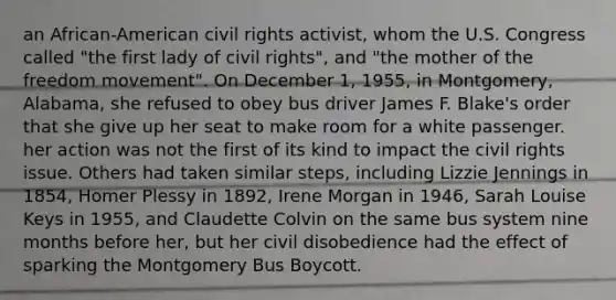 an African-American civil rights activist, whom the U.S. Congress called "the first lady of civil rights", and "the mother of the freedom movement". On December 1, 1955, in Montgomery, Alabama, she refused to obey bus driver James F. Blake's order that she give up her seat to make room for a white passenger. her action was not the first of its kind to impact the civil rights issue. Others had taken similar steps, including Lizzie Jennings in 1854, Homer Plessy in 1892, Irene Morgan in 1946, Sarah Louise Keys in 1955, and Claudette Colvin on the same bus system nine months before her, but her civil disobedience had the effect of sparking the Montgomery Bus Boycott.