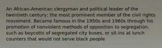 An African-American clergyman and political leader of the twentieth century; the most prominent member of the civil rights movement. Became famous in the 1950s and 1960s through his promotion of nonviolent methods of opposition to segregation, such as boycotts of segregated city buses, or sit-ins at lunch counters that would not serve black people