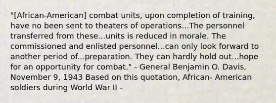 "[African-American] combat units, upon completion of training, have no been sent to theaters of operations...The personnel transferred from these...units is reduced in morale. The commissioned and enlisted personnel...can only look forward to another period of...preparation. They can hardly hold out...hope for an opportunity for combat." - General Benjamin O. Davis, November 9, 1943 Based on this quotation, African- American soldiers during World War II -