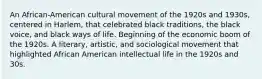 An African-American cultural movement of the 1920s and 1930s, centered in Harlem, that celebrated black traditions, the black voice, and black ways of life. Beginning of the economic boom of the 1920s. A literary, artistic, and sociological movement that highlighted African American intellectual life in the 1920s and 30s.