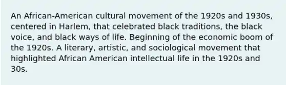 An African-American cultural movement of the 1920s and 1930s, centered in Harlem, that celebrated black traditions, the black voice, and black ways of life. Beginning of the economic boom of the 1920s. A literary, artistic, and sociological movement that highlighted African American intellectual life in the 1920s and 30s.