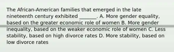 The African-American families that emerged in the late nineteenth century exhibited _______. A. More gender equality, based on the greater economic role of women B. More gender inequality, based on the weaker economic role of women C. Less stability, based on high divorce rates D. More stability, based on low divorce rates