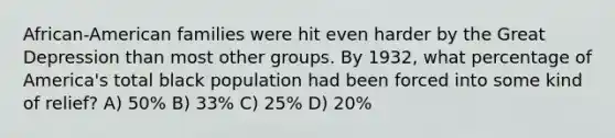 African-American families were hit even harder by the Great Depression than most other groups. By 1932, what percentage of America's total black population had been forced into some kind of relief? A) 50% B) 33% C) 25% D) 20%