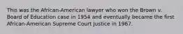 This was the African-American lawyer who won the Brown v. Board of Education case in 1954 and eventually became the first African-American Supreme Court Justice in 1967.