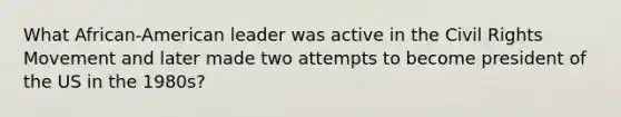 What African-American leader was active in the Civil Rights Movement and later made two attempts to become president of the US in the 1980s?