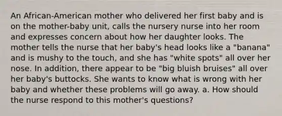 An African-American mother who delivered her first baby and is on the mother-baby unit, calls the nursery nurse into her room and expresses concern about how her daughter looks. The mother tells the nurse that her baby's head looks like a "banana" and is mushy to the touch, and she has "white spots" all over her nose. In addition, there appear to be "big bluish bruises" all over her baby's buttocks. She wants to know what is wrong with her baby and whether these problems will go away. a. How should the nurse respond to this mother's questions?