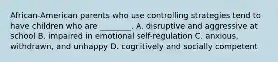 African-American parents who use controlling strategies tend to have children who are ________. A. disruptive and aggressive at school B. impaired in emotional self-regulation C. anxious, withdrawn, and unhappy D. cognitively and socially competent