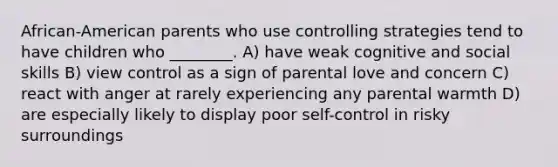 African-American parents who use controlling strategies tend to have children who ________. A) have weak cognitive and social skills B) view control as a sign of parental love and concern C) react with anger at rarely experiencing any parental warmth D) are especially likely to display poor self-control in risky surroundings