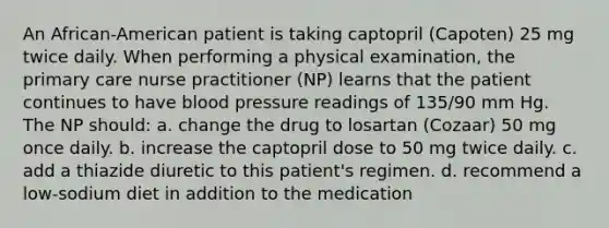 An African-American patient is taking captopril (Capoten) 25 mg twice daily. When performing a physical examination, the primary care nurse practitioner (NP) learns that the patient continues to have blood pressure readings of 135/90 mm Hg. The NP should: a. change the drug to losartan (Cozaar) 50 mg once daily. b. increase the captopril dose to 50 mg twice daily. c. add a thiazide diuretic to this patient's regimen. d. recommend a low-sodium diet in addition to the medication