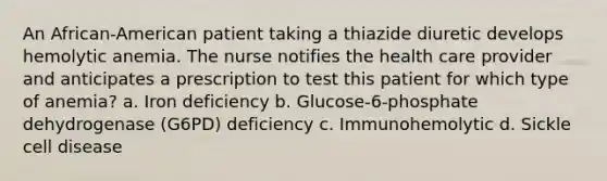 An African-American patient taking a thiazide diuretic develops hemolytic anemia. The nurse notifies the health care provider and anticipates a prescription to test this patient for which type of anemia? a. Iron deficiency b. Glucose-6-phosphate dehydrogenase (G6PD) deficiency c. Immunohemolytic d. Sickle cell disease