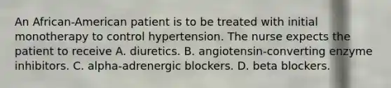 An African-American patient is to be treated with initial monotherapy to control hypertension. The nurse expects the patient to receive A. diuretics. B. angiotensin-converting enzyme inhibitors. C. alpha-adrenergic blockers. D. beta blockers.