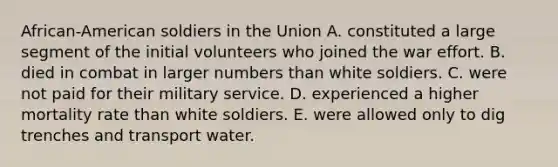 African-American soldiers in the Union A. constituted a large segment of the initial volunteers who joined the war effort. B. died in combat in larger numbers than white soldiers. C. were not paid for their military service. D. experienced a higher mortality rate than white soldiers. E. were allowed only to dig trenches and transport water.