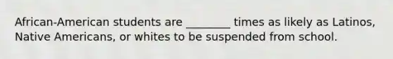 African-American students are ________ times as likely as Latinos, Native Americans, or whites to be suspended from school.