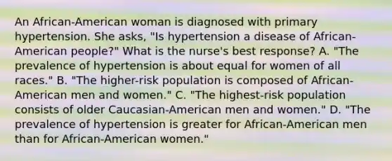 An African-American woman is diagnosed with primary hypertension. She asks, "Is hypertension a disease of African-American people?" What is the nurse's best response? A. "The prevalence of hypertension is about equal for women of all races." B. "The higher-risk population is composed of African-American men and women." C. "The highest-risk population consists of older Caucasian-American men and women." D. "The prevalence of hypertension is greater for African-American men than for African-American women."