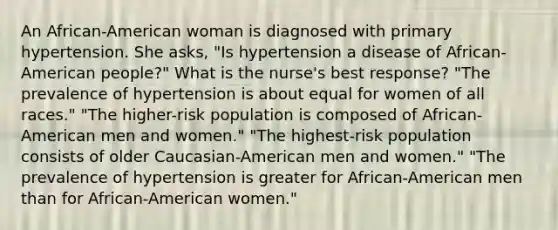 An African-American woman is diagnosed with primary hypertension. She asks, "Is hypertension a disease of African-American people?" What is the nurse's best response? "The prevalence of hypertension is about equal for women of all races." "The higher-risk population is composed of African-American men and women." "The highest-risk population consists of older Caucasian-American men and women." "The prevalence of hypertension is greater for African-American men than for African-American women."