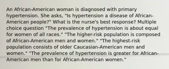 An African-American woman is diagnosed with primary hypertension. She asks, "Is hypertension a disease of African-American people?" What is the nurse's best response? Multiple choice question "The prevalence of hypertension is about equal for women of all races." "The higher-risk population is composed of African-American men and women." "The highest-risk population consists of older Caucasian-American men and women." "The prevalence of hypertension is greater for African-American men than for African-American women."