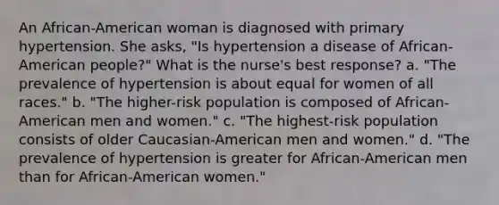 An African-American woman is diagnosed with primary hypertension. She asks, "Is hypertension a disease of African-American people?" What is the nurse's best response? a. "The prevalence of hypertension is about equal for women of all races." b. "The higher-risk population is composed of African-American men and women." c. "The highest-risk population consists of older Caucasian-American men and women." d. "The prevalence of hypertension is greater for African-American men than for African-American women."