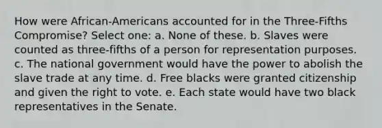 How were African-Americans accounted for in the Three-Fifths Compromise? Select one: a. None of these. b. Slaves were counted as three-fifths of a person for representation purposes. c. The national government would have the power to abolish the slave trade at any time. d. Free blacks were granted citizenship and given the right to vote. e. Each state would have two black representatives in the Senate.