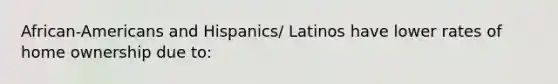 African-Americans and Hispanics/ Latinos have lower rates of home ownership due to: