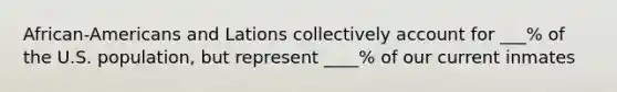 African-Americans and Lations collectively account for ___% of the U.S. population, but represent ____% of our current inmates