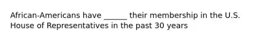 African-Americans have ______ their membership in the U.S. House of Representatives in the past 30 years