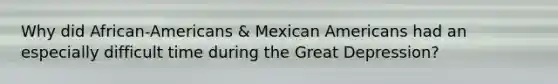 Why did African-Americans & Mexican Americans had an especially difficult time during the Great Depression?