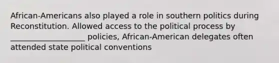 African-Americans also played a role in southern politics during Reconstitution. Allowed access to the political process by ___________________ policies, African-American delegates often attended state political conventions