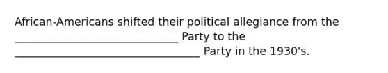 African-Americans shifted their political allegiance from the ______________________________ Party to the __________________________________ Party in the 1930's.