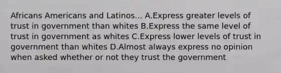 Africans Americans and Latinos... A.Express greater levels of trust in government than whites B.Express the same level of trust in government as whites C.Express lower levels of trust in government than whites D.Almost always express no opinion when asked whether or not they trust the government