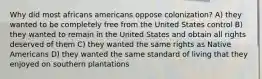 Why did most africans americans oppose colonization? A) they wanted to be completely free from the United States control B) they wanted to remain in the United States and obtain all rights deserved of them C) they wanted the same rights as Native Americans D) they wanted the same standard of living that they enjoyed on southern plantations