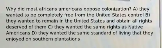 Why did most africans americans oppose colonization? A) they wanted to be completely free from the United States control B) they wanted to remain in the United States and obtain all rights deserved of them C) they wanted the same rights as <a href='https://www.questionai.com/knowledge/k3QII3MXja-native-americans' class='anchor-knowledge'>native americans</a> D) they wanted the same standard of living that they enjoyed on southern plantations