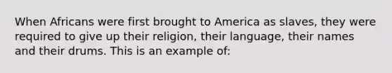 When Africans were first brought to America as slaves, they were required to give up their religion, their language, their names and their drums. This is an example of: