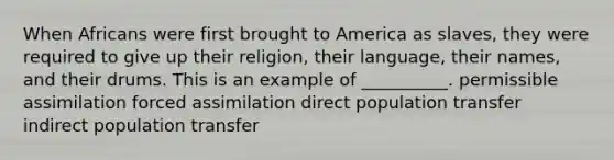 When Africans were first brought to America as slaves, they were required to give up their religion, their language, their names, and their drums. This is an example of __________. permissible assimilation forced assimilation direct population transfer indirect population transfer