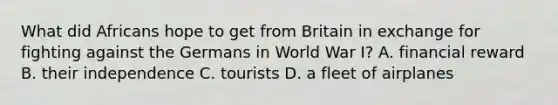 What did Africans hope to get from Britain in exchange for fighting against the Germans in World War I? A. financial reward B. their independence C. tourists D. a fleet of airplanes