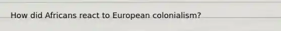 How did Africans react to European colonialism?