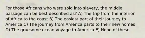 For those Africans who were sold into slavery, the middle passage can be best described as? A) The trip from the interior of Africa to the coast B) The easiest part of their journey to America C) The journey from America parts to their new homes D) The gruesome ocean voyage to America E) None of these