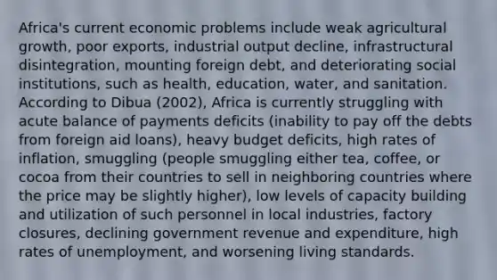 Africa's current economic problems include weak agricultural growth, poor exports, industrial output decline, infrastructural disintegration, mounting foreign debt, and deteriorating social institutions, such as health, education, water, and sanitation. According to Dibua (2002), Africa is currently struggling with acute balance of payments deficits (inability to pay off the debts from foreign aid loans), heavy budget deficits, high rates of inflation, smuggling (people smuggling either tea, coffee, or cocoa from their countries to sell in neighboring countries where the price may be slightly higher), low levels of capacity building and utilization of such personnel in local industries, factory closures, declining government revenue and expenditure, high rates of unemployment, and worsening living standards.